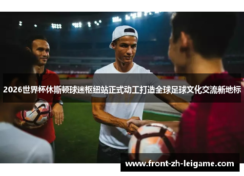 2026世界杯休斯顿球迷枢纽站正式动工打造全球足球文化交流新地标