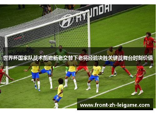 世界杯国家队战术前瞻新老交替下老将经验决胜关键战舞台时刻价值